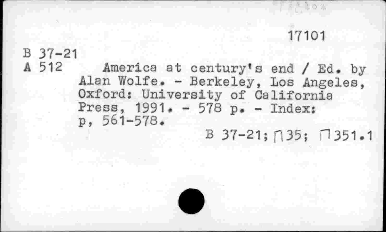 ﻿17101
B 37-21
A 512 America at century’s end / Ed. by Alan Wolfe. - Berkeley, Los Angeles, Oxford: University of California Press, 1991. - 578 p. - Index: p, 561-578.
B 37-21; f|35; H351.1